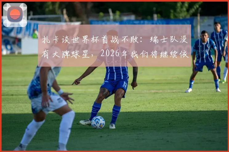 扎卡谈世界杯首战不败：瑞士队没有大牌球星，2026年我们将继续依靠团队整体作战