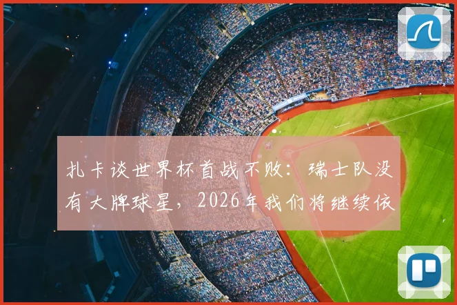扎卡谈世界杯首战不败:瑞士队没有大牌球星,2026年我们将继续依靠团队整体作战