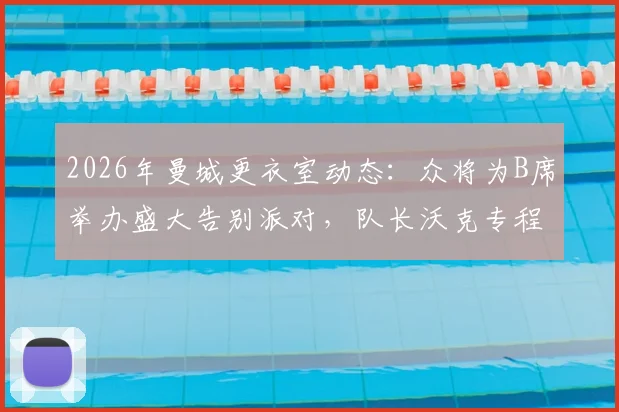 2026年曼城更衣室动态:众将为B席举办盛大告别派对,队长沃克专程出席送别