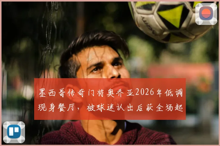 墨西哥传奇门将奥乔亚2026年低调现身餐厅，被球迷认出后获全场起立致敬鼓掌