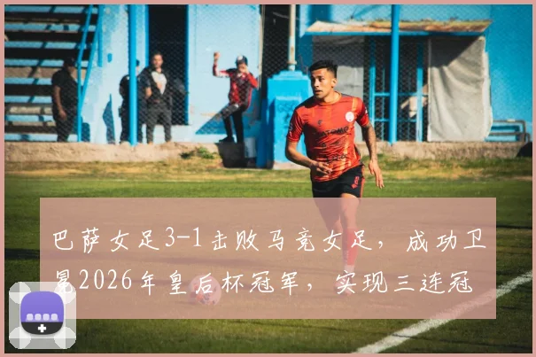 巴萨女足3-1击败马竞女足，成功卫冕2026年皇后杯冠军，实现三连冠伟业并夺得队史第12座奖杯，马竞女足虽败犹荣