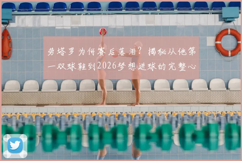 劳塔罗为何赛后落泪？揭秘从他第一双球鞋到2026梦想进球的完整心路历程