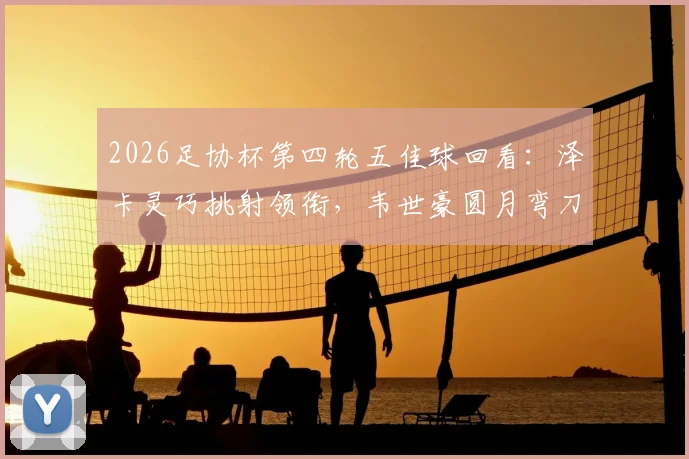 2026足协杯第四轮五佳球回看:泽卡灵巧挑射领衔,韦世豪圆月弯刀再现经典瞬间