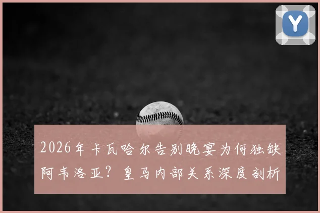 2026年卡瓦哈尔告别晚宴为何独缺阿韦洛亚?皇马内部关系深度剖析,背后故事引发球迷猜测