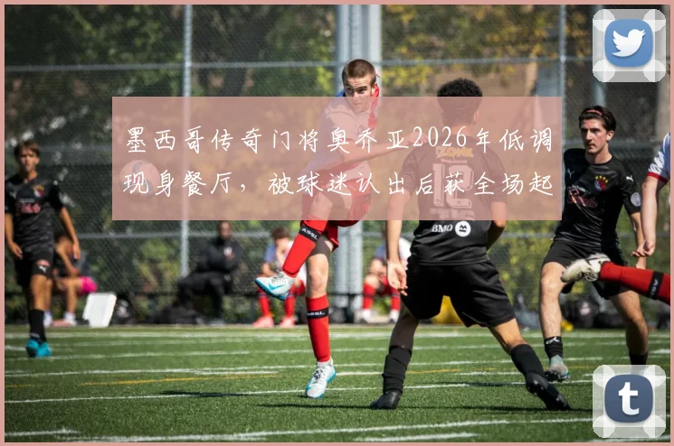 墨西哥传奇门将奥乔亚2026年低调现身餐厅，被球迷认出后获全场起立致敬鼓掌