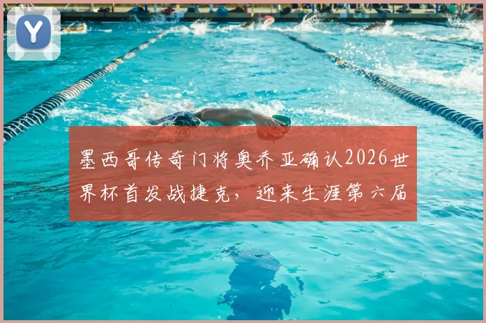 墨西哥传奇门将奥乔亚确认2026世界杯首发战捷克，迎来生涯第六届世界杯的最后一舞