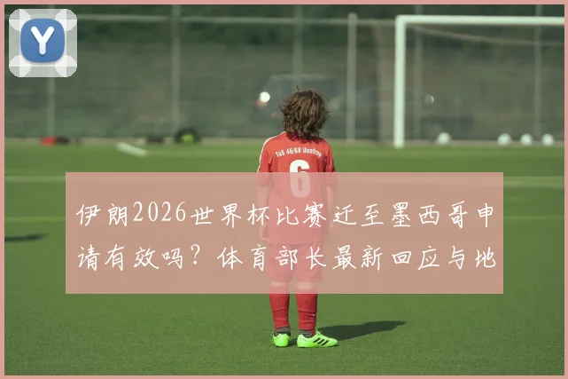 伊朗2026世界杯比赛迁至墨西哥申请有效吗?体育部长最新回应与地点变更解析,附国际足联态度前瞻
