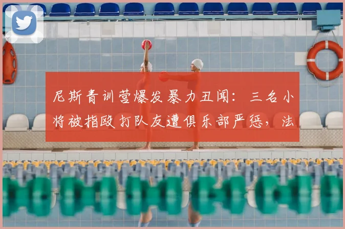 尼斯青训营爆发暴力丑闻:三名小将被指殴打队友遭俱乐部严惩,法国足球青训体系再引争议