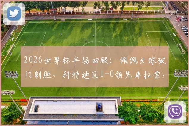 2026世界杯半场回顾：佩佩头球破门制胜，科特迪瓦1-0领先库拉索，附进球动图与技术统计深度解析
