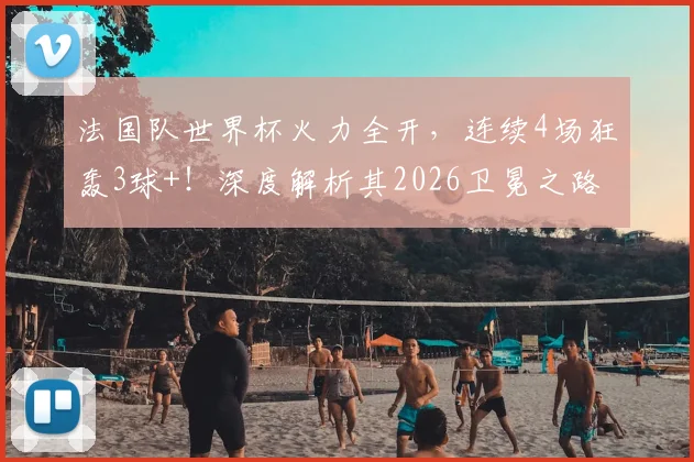 法国队世界杯火力全开,连续4场狂轰3球+!深度解析其2026卫冕之路与核心阵容