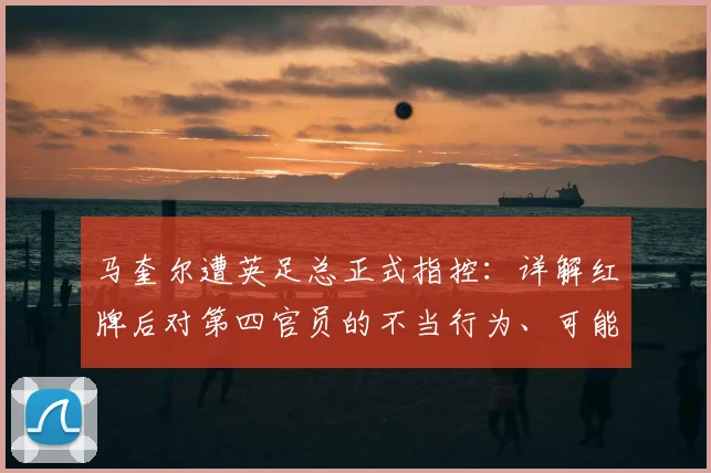 马奎尔遭英足总正式指控：详解红牌后对第四官员的不当行为、可能处罚及最新进展