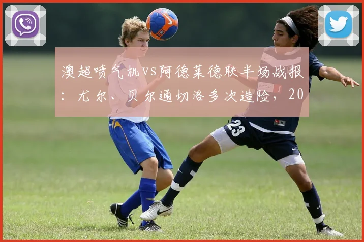 澳超喷气机vs阿德莱德联半场战报：尤尔、贝尔通切洛多次造险，2026赛季激烈对决暂未开分
