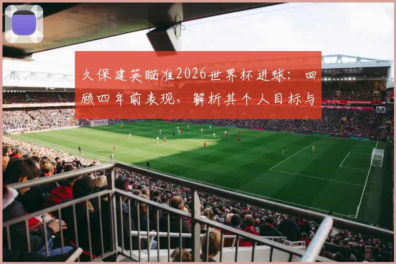 久保建英瞄准2026世界杯进球:回顾四年前表现,解析其个人目标与国家队前景