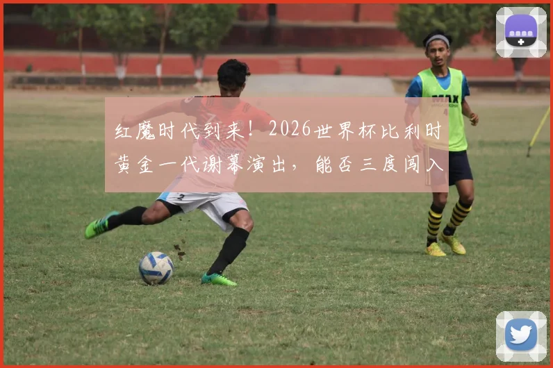 红魔时代到来！2026世界杯比利时黄金一代谢幕演出，能否三度闯入八强再创佳绩