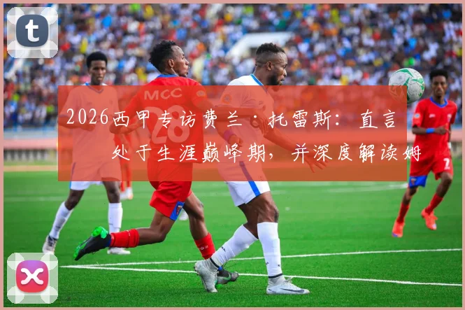 2026西甲专访费兰·托雷斯：直言正处于生涯巅峰期，并深度解读姆巴佩当前转会困境