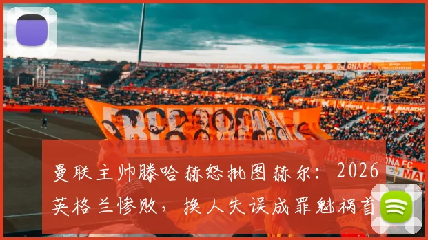 曼联主帅滕哈赫怒批图赫尔：2026英格兰惨败，换人失误成罪魁祸首，战术复盘揭示失利根源
