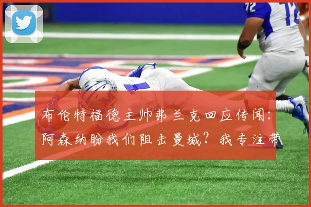 布伦特福德主帅弗兰克回应传闻:阿森纳盼我们阻击曼城?我专注带小蜜蜂赢球,英超争冠与我们无关