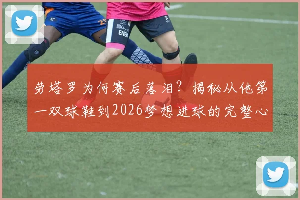 劳塔罗为何赛后落泪?揭秘从他第一双球鞋到2026梦想进球的完整心路历程