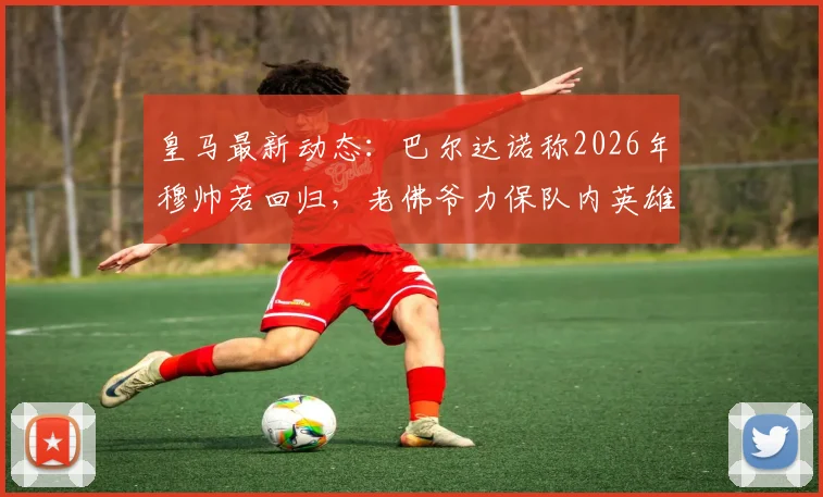 皇马最新动态:巴尔达诺称2026年穆帅若回归,老佛爷力保队内英雄,并点出仍需补强五个关键位置