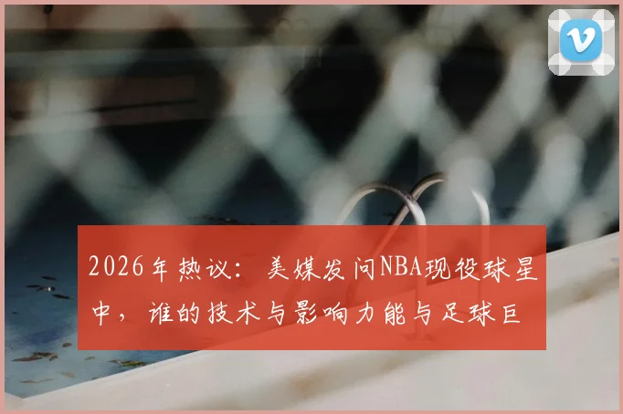 2026年热议：美媒发问NBA现役球星中，谁的技术与影响力能与足球巨星梅西相提并论？深度对比分析