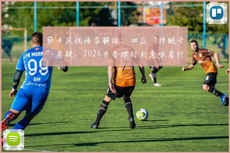萨卡庆祝语录解读：回应“掉链子”质疑，2026开香槟时刻意味着什么？