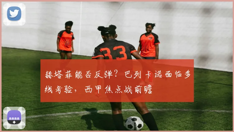 赫塔菲能否反弹？巴列卡诺面临多线考验，西甲焦点战前瞻