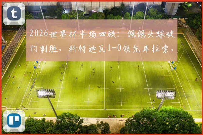 2026世界杯半场回顾：佩佩头球破门制胜，科特迪瓦1-0领先库拉索，附进球动图与技术统计深度解析