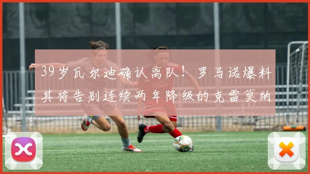 39岁瓦尔迪确认离队！罗马诺爆料其将告别连续两年降级的克雷莫纳，下一站引猜测