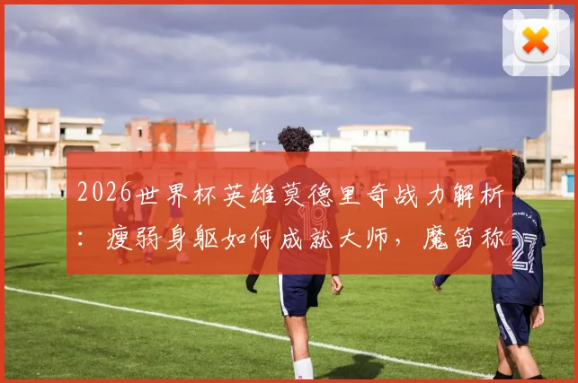 2026世界杯英雄莫德里奇战力解析：瘦弱身躯如何成就大师，魔笛称号与技术风格全回顾