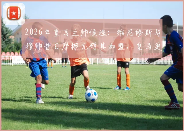 2026年皇马主帅候选：维尼修斯与穆帅昔日摩擦无碍其加盟，皇马更衣室态度分析
