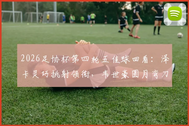 2026足协杯第四轮五佳球回看：泽卡灵巧挑射领衔，韦世豪圆月弯刀再现经典瞬间