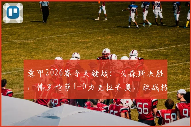 意甲2026赛季关键战：戈森斯决胜，佛罗伦萨1-0力克拉齐奥，欧战格局生变
