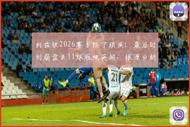 利兹联2026赛季防守顽疾：最后时刻崩盘丢11球冠绝英超，根源分析与改善对策