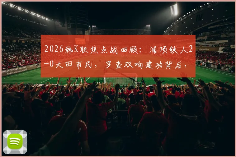 2026韩K联焦点战回顾：浦项铁人2-0大田市民，罗查双响建功背后，两队攻防数据深度解析