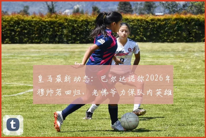皇马最新动态：巴尔达诺称2026年穆帅若回归，老佛爷力保队内英雄，并点出仍需补强五个关键位置
