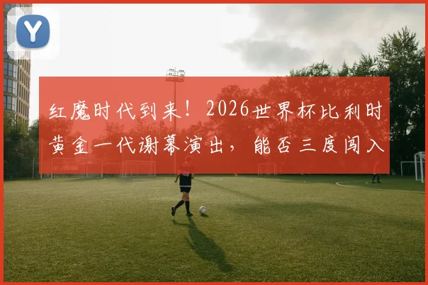 红魔时代到来！2026世界杯比利时黄金一代谢幕演出，能否三度闯入八强再创佳绩