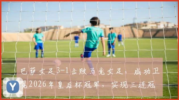 巴萨女足3-1击败马竞女足，成功卫冕2026年皇后杯冠军，实现三连冠伟业并夺得队史第12座奖杯，马竞女足虽败犹荣