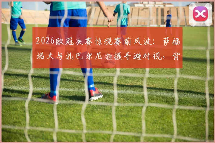 2026欧冠决赛惊现赛前风波：萨福诺夫与扎巴尔尼拒握手避对视，背后原因引猜测