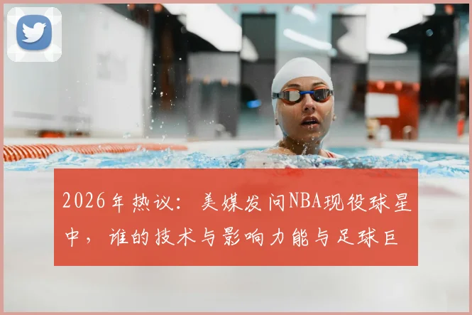 2026年热议：美媒发问NBA现役球星中，谁的技术与影响力能与足球巨星梅西相提并论？深度对比分析