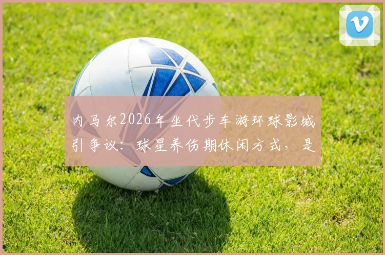 内马尔2026年坐代步车游环球影城引争议：球星养伤期休闲方式，是否影响职业态度遭质疑