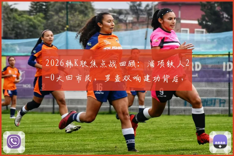 2026韩K联焦点战回顾：浦项铁人2-0大田市民，罗查双响建功背后，两队攻防数据深度解析