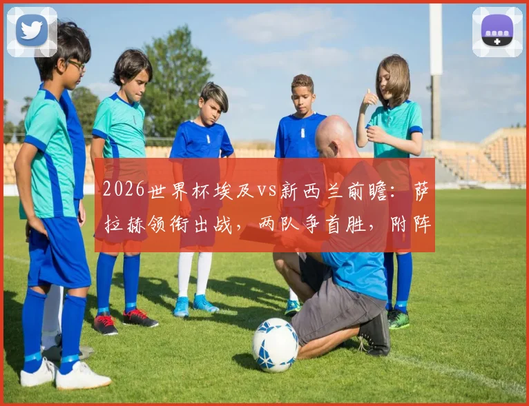 2026世界杯埃及vs新西兰前瞻：萨拉赫领衔出战，两队争首胜，附阵容分析与历史交手全记录