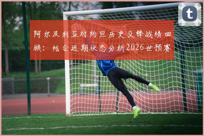 阿尔及利亚对约旦历史交锋战绩回顾：结合近期状态分析2026世预赛潜在爆冷可能性