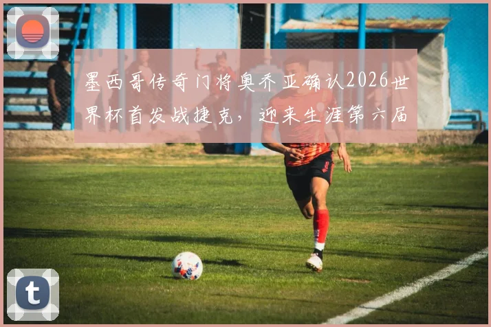 墨西哥传奇门将奥乔亚确认2026世界杯首发战捷克，迎来生涯第六届世界杯的最后一舞