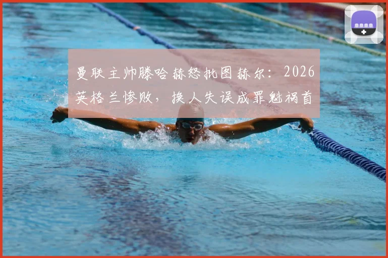 曼联主帅滕哈赫怒批图赫尔：2026英格兰惨败，换人失误成罪魁祸首，战术复盘揭示失利根源